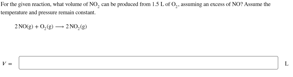 For the given reaction, what volume of NO₂ can be produced from 1.5 L of O₂, assuming an excess of NO? Assume the
temperature and pressure remain constant.
2 NO(g) + O₂(g) → 2 NO₂(g)
V =
L