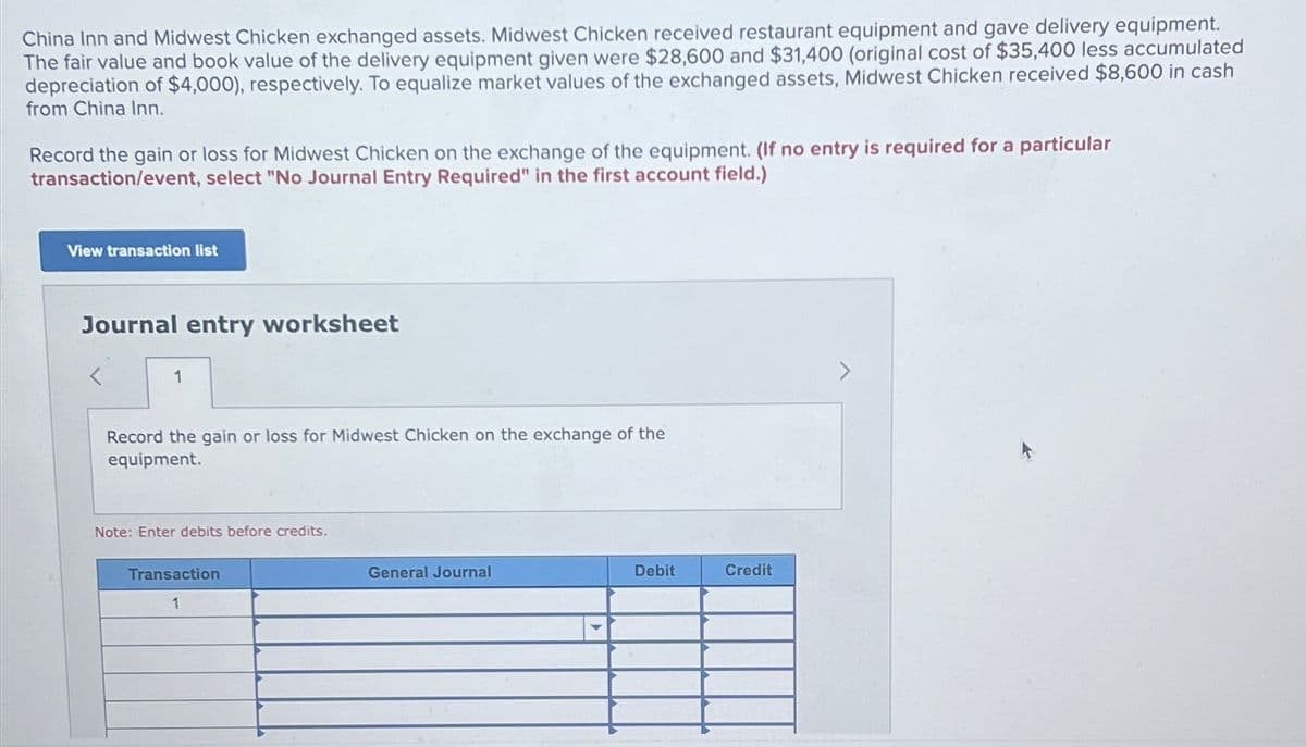 China Inn and Midwest Chicken exchanged assets. Midwest Chicken received restaurant equipment and gave delivery equipment.
The fair value and book value of the delivery equipment given were $28,600 and $31,400 (original cost of $35,400 less accumulated
depreciation of $4,000), respectively. To equalize market values of the exchanged assets, Midwest Chicken received $8,600 in cash
from China Inn.
Record the gain or loss for Midwest Chicken on the exchange of the equipment. (If no entry is required for a particular
transaction/event, select "No Journal Entry Required" in the first account field.)
View transaction list
Journal entry worksheet
1
Record the gain or loss for Midwest Chicken on the exchange of the
equipment.
Note: Enter debits before credits.
Transaction
1
General Journal
Debit
Credit