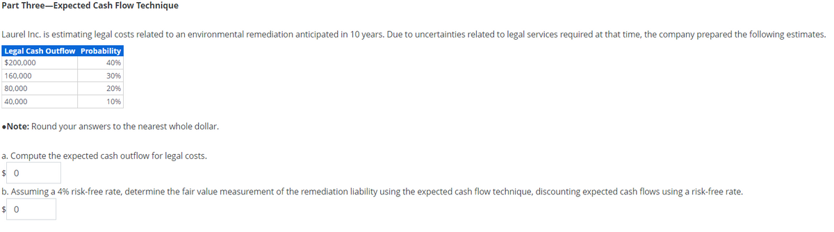 Part Three-Expected Cash Flow Technique
Laurel Inc. is estimating legal costs related to an environmental remediation anticipated in 10 years. Due to uncertainties related to legal services required at that time, the company prepared the following estimates.
Legal Cash Outflow Probability
$200,000
160,000
80,000
40,000
40%
30%
20%
10%
•Note: Round your answers to the nearest whole dollar.
a. Compute the expected cash outflow for legal costs.
$0
b. Assuming a 4% risk-free rate, determine the fair value measurement of the remediation liability using the expected cash flow technique, discounting expected cash flows using a risk-free rate.
$0