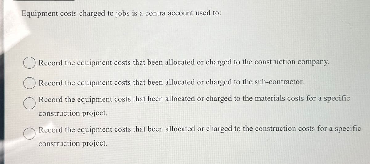 Equipment costs charged to jobs is a contra account used to:
Record the equipment costs that been allocated or charged to the construction company.
Record the equipment costs that been allocated or charged to the sub-contractor.
Record the equipment costs that been allocated or charged to the materials costs for a specific
construction project.
Record the equipment costs that been allocated or charged to the construction costs for a specific
construction project.