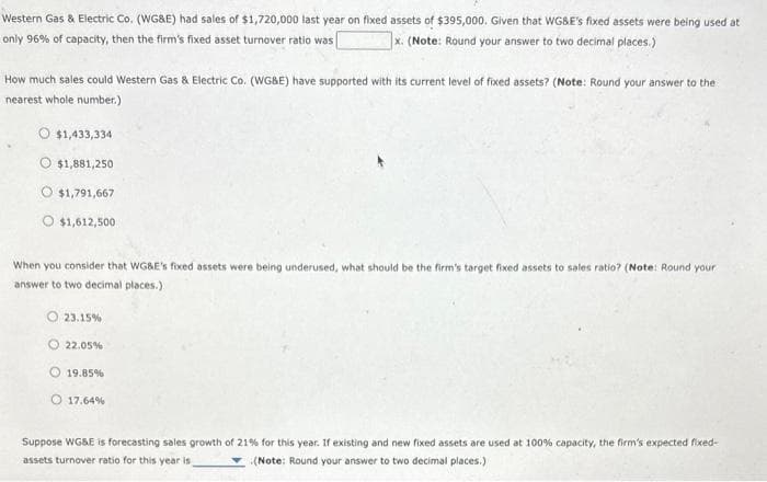 Western Gas & Electric Co. (WG&E) had sales of $1,720,000 last year on fixed assets of $395,000. Given that WG&E's fixed assets were being used at
only 96% of capacity, then the firm's fixed asset turnover ratio was
x. (Note: Round your answer to two decimal places.)
How much sales could Western Gas & Electric Co. (WG&E) have supported with its current level of fixed assets? (Note: Round your answer to the
nearest whole number.)
O $1,433,334
$1,881,250
O $1,791,667
$1,612,500
When you consider that WG&E's fixed assets were being underused, what should be the firm's target fixed assets to sales ratio? (Note: Round your
answer to two decimal places.).
23.15%
22.05%
19.85%
O 17.64%
Suppose WG&E is forecasting sales growth of 21% for this year. If existing and new fixed assets are used at 100% capacity, the firm's expected fixed-
assets turnover ratio for this year is
(Note: Round your answer to two decimal places.)