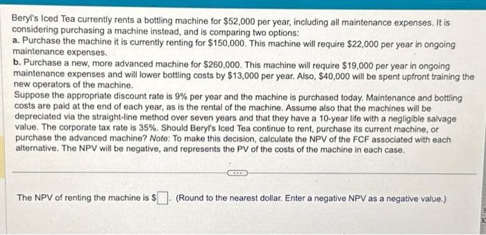 Beryl's Iced Tea currently rents a bottling machine for $52,000 per year, including all maintenance expenses. It is
considering purchasing a machine instead, and is comparing two options:
a. Purchase the machine it is currently renting for $150,000. This machine will require $22,000 per year in ongoing
maintenance expenses.
b. Purchase a new, more advanced machine for $260,000. This machine will require $19,000 per year in ongoing
maintenance expenses and will lower bottling costs by $13,000 per year. Also, $40,000 will be spent upfront training the
new operators of the machine.
Suppose the appropriate discount rate is 9% per year and the machine is purchased today. Maintenance and bottling
costs are paid at the end of each year, as is the rental of the machine. Assume also that the machines will be
depreciated via the straight-line method over seven years and that they have a 10-year life with a negligible salvage
value. The corporate tax rate is 35%. Should Beryl's Iced Tea continue to rent, purchase its current machine, or
purchase the advanced machine? Note: To make this decision, calculate the NPV of the FCF associated with each
alternative. The NPV will be negative, and represents the PV of the costs of the machine in each case.
The NPV of renting the machine is $
CICCO
(Round to the nearest dollar. Enter a negative NPV as a negative value.)
102