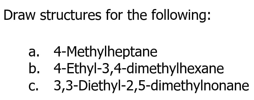 Draw structures for the following:
a. 4-Methylheptane
b. 4-Ethyl-3,4-dimethylhexane
c. 3,3-Diethyl-2,5-dimethylnonane
С.
