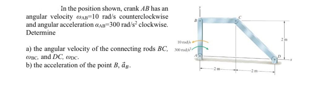 In the position shown, crank AB has an
angular velocity wAB=10 rad/s counterclockwise
and angular acceleration aAB=300 rad/s? clockwise.
Determine
2 m
10 rad/s
a) the angular velocity of the connecting rods BC,
OBC, and DC, ODC.
b) the acceleration of the point B, dg.
300 rad/s
2 m-
-2 m
