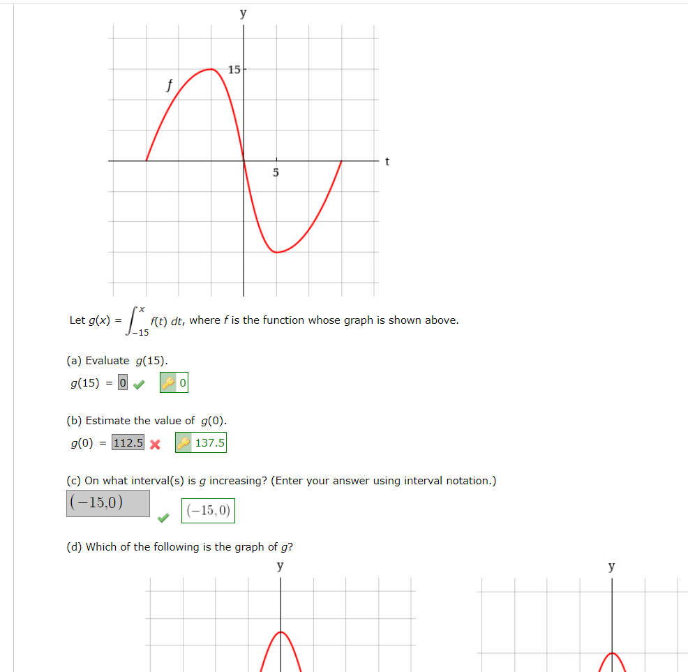 y
15
f
t
Let g(x) =
f(t) dt, where f is the function whose graph is shown above.
(a) Evaluate g(15).
g(15) =
(b) Estimate the value of g(0).
g(0) = 112.5 x
137.5
(c) On what interval(s) is g increasing? (Enter your answer using interval notation.)
(-15,0)
(–15,0)
(d) Which of the following is the graph of g?
y
y
