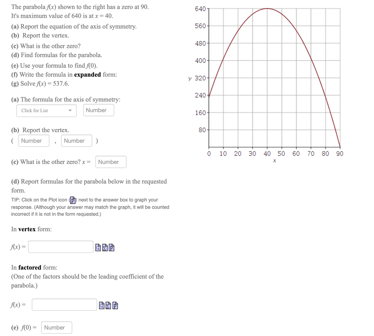 The parabola fx) shown to the right has a zero at 90.
640
It's maximum value of 640 is at x = 40.
560
(a) Report the equation of the axis of symmetry.
(b) Report the vertex.
480-
(c) What is the other zero?
(d) Find formulas for the parabola.
400-
(e) Use your formula to find f(0).
(f) Write the formula in expanded form:
(g) Solve Ax) = 537.6.
y 320
240-
(a) The formula for the axis of symmetry:
Click for List
Number
160-
(b) Report the vertex.
80
( Number
Number
10 20 30
40 50 60
70 80 90
(c) What is the other zero? x =
Number
(d) Report formulas for the parabola below in the requested
form.
TIP: Click on the Plot icon (P) next to the answer box to graph your
response. (Although your answer may match the graph, it will be counted
incorrect if it is not in the form requested.)
In vertex form:
Ax) =
In factored form:
(One of the factors should be the leading coefficient of the
parabola.)
Ax) =
(e) A0) =
Number
