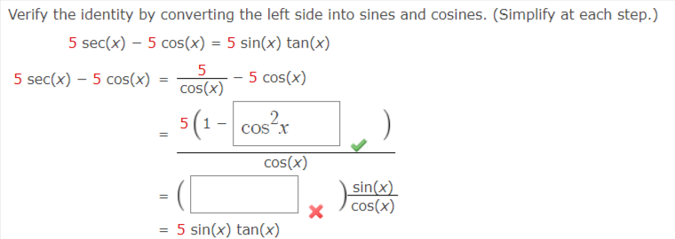 Verify the identity by converting the left side into sines and cosines. (Simplify at each step.)
5 sec(x) – 5 cos(x) = 5 sin(x) tan(x)
%3D
5
5 sec(x) – 5 cos(x) =
cos(x)
- 5 cos(x)
5(1- cos?r
cos²x
cos(x)
sin(x)
) cos(x)
%3D
5 sin(x) tan(x)
%3D
