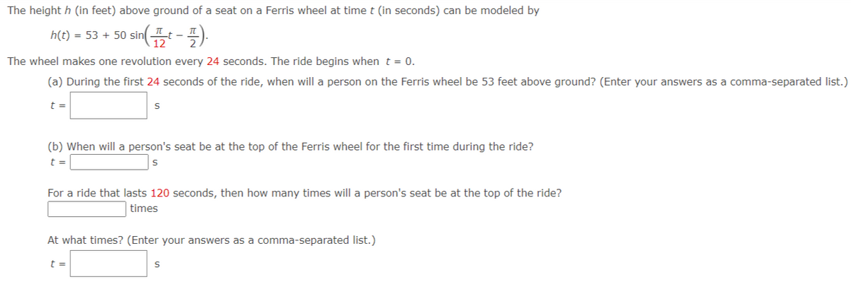 The height h (in feet) above ground of a seat on a Ferris wheel at time t (in seconds) can be modeled by
h(t) = 53 + 50 sint--).
The wheel makes one revolution every 24 seconds. The ride begins whent = 0.
(a) During the first 24 seconds of the ride, when will a person on the Ferris wheel be 53 feet above ground? (Enter your answers as a comma-separated list.)
t =
(b) When will a person's seat be at the top of the Ferris wheel for the first time during the ride?
t =
For a ride that lasts 120 seconds, then how many times will a person's seat be at the top of the ride?
times
At what times? (Enter your answers as a comma-separated list.)
t =
