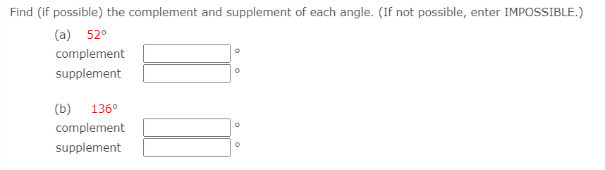Find (if possible) the complement and supplement of each angle. (If not possible, enter IMPOSSIBLE.)
(a) 52°
complement
supplement
(b)
136°
complement
supplement
