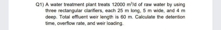 Q1) A water treatment plant treats 12000 m/d of raw water by using
three rectangular clarifiers, each 25 m long, 5 m wide, and 4 m
deep. Total effluent weir length is 60 m. Calculate the detention
time, overflow rate, and weir loading.
