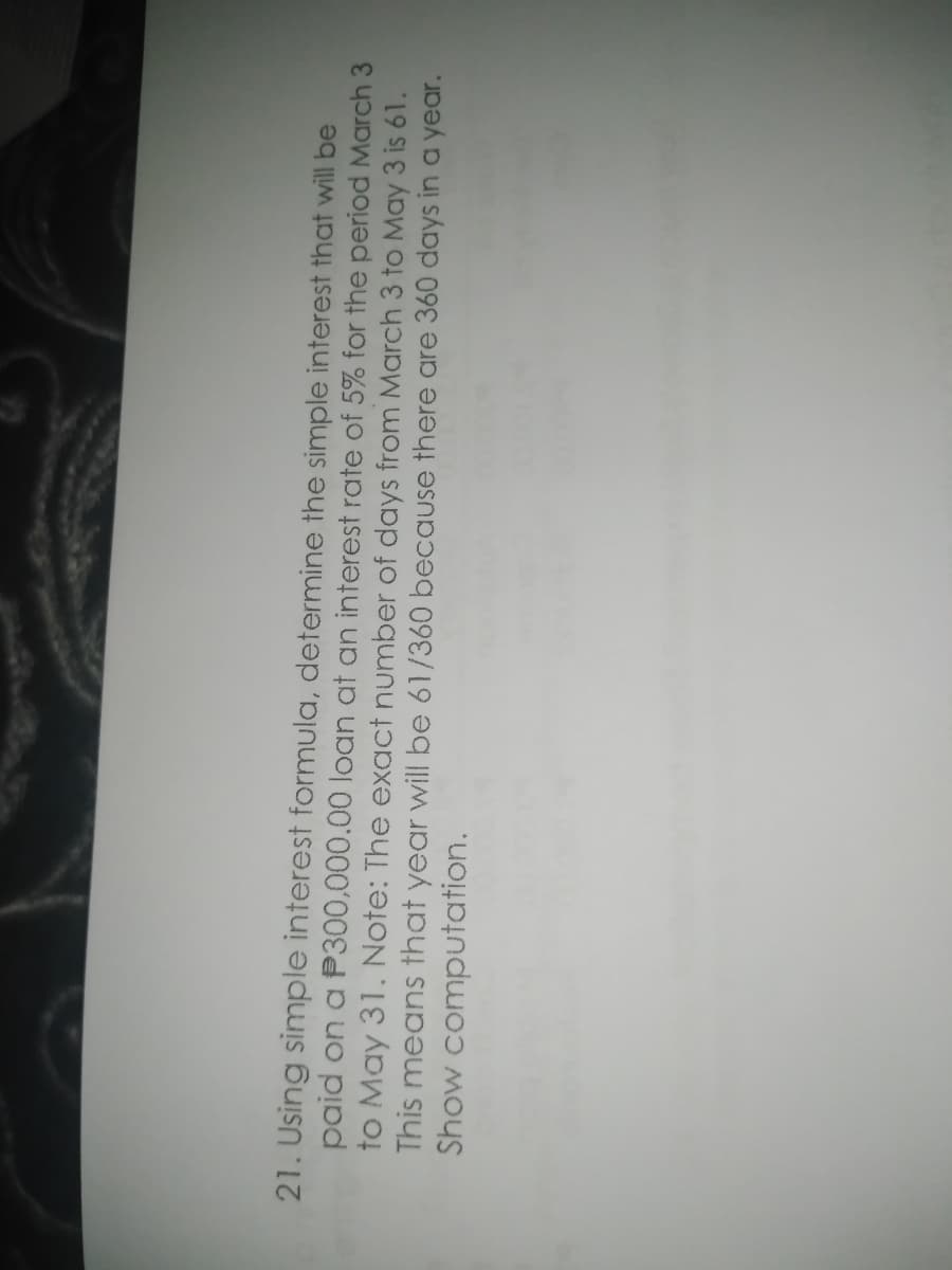 21. Using simple interest formula, determine the simple interest that will be
paid on a P300,000.00 loan at an interest rate of 5% for the period March 3
to May 31. Note: The exact number of days from March 3 to May 3 is 61.
This means that year will be 61/360 because there are 360 days in a year.
Show computation.
