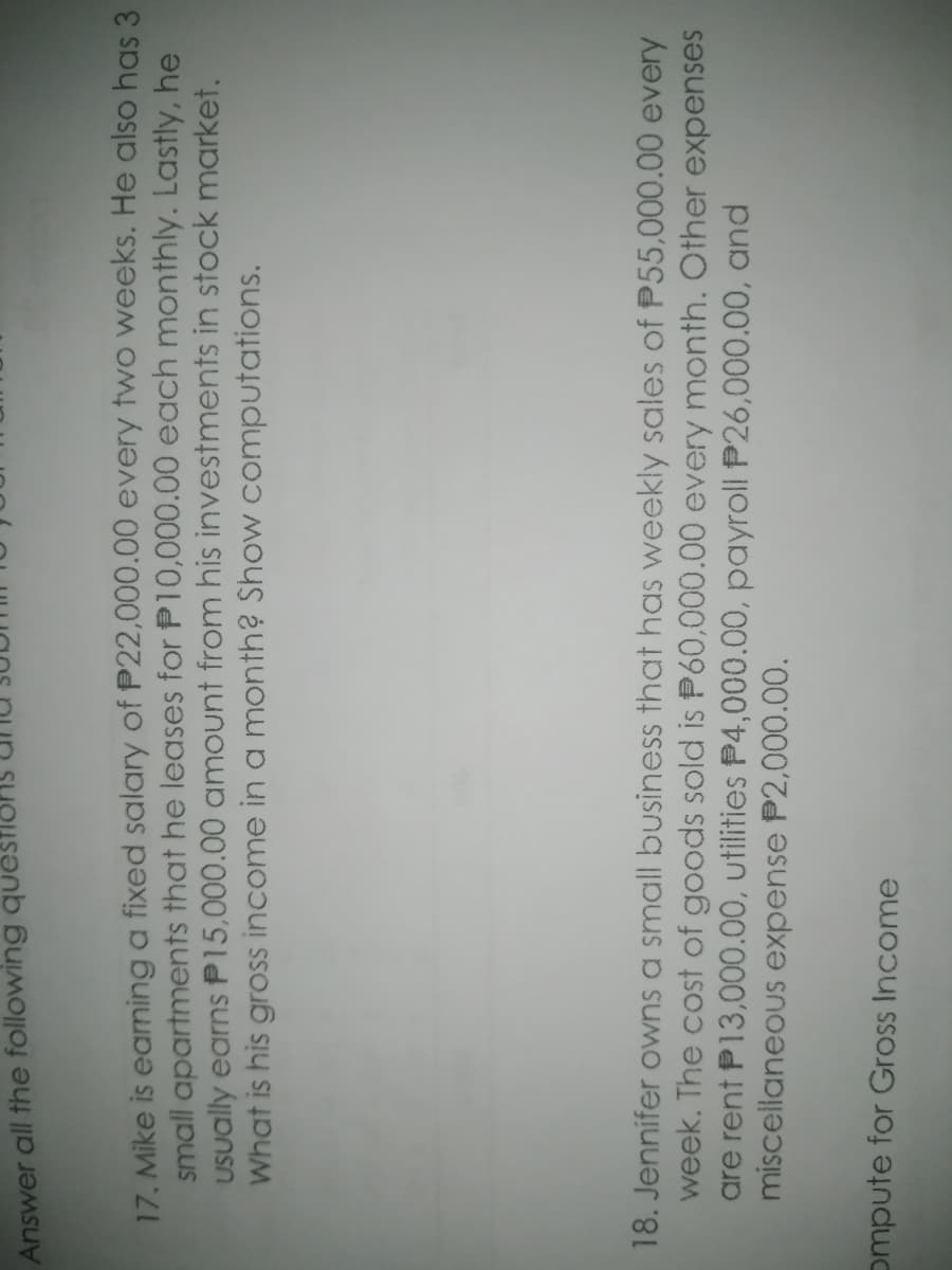 Answer all the following quU
17. Mike is eaming a fixed salary of P22,000.00 every two weeks. He also has 3
small apartments that he leases for P10,000.00 each monthly. Lastly, he
USually earns P15,000.00 amount from his investments in stock market.
What is his gross income in a month? Show computations.
18. Jennifer owns a small business that has weekly sales of P55,000.00 every
week. The cost of goods sold is P60,000.00 every month. Other expenses
are rent P13,000.00, utilities P4,000.00, payroll P26,000.00, and
miscellaneous expense P2,000.00.
ompute for Gross Income

