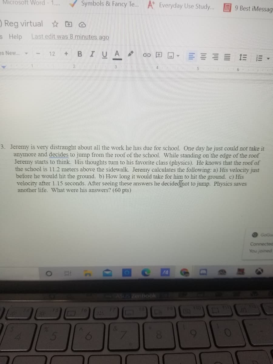 Microsoft Word - 1..
Symbols & Fancy Te. A* Everyday Use Study...
M9 Best iMessag
) Reg virtual D
s Help
Last edit was 8 minutes ago
es New. -
BIUA
12
三 三
三
4.
6
3. Jeremy is very distraught about all the work he has due for school. One day he just could not take it
anymore and decides to jump from the roof of the school. While standing on the edge of the roof
Jeremy starts to think. His thoughts turn to his favorite class (physics). He knows that the roof of
the school is 11.2 meters above the sidewalk. Jeremy calculates the following: a) His velocity just
before he would hit the ground. b) How long it would take for him to hit the ground. c) His
velocity after 1.15 seconds. After seeing these answers he decided not to jump. Physics saves
another life. What were his answers? (60 pts)
O GoGua
Connected
You joined
ASUS ZenBook
17
52
19
110
3121
16
