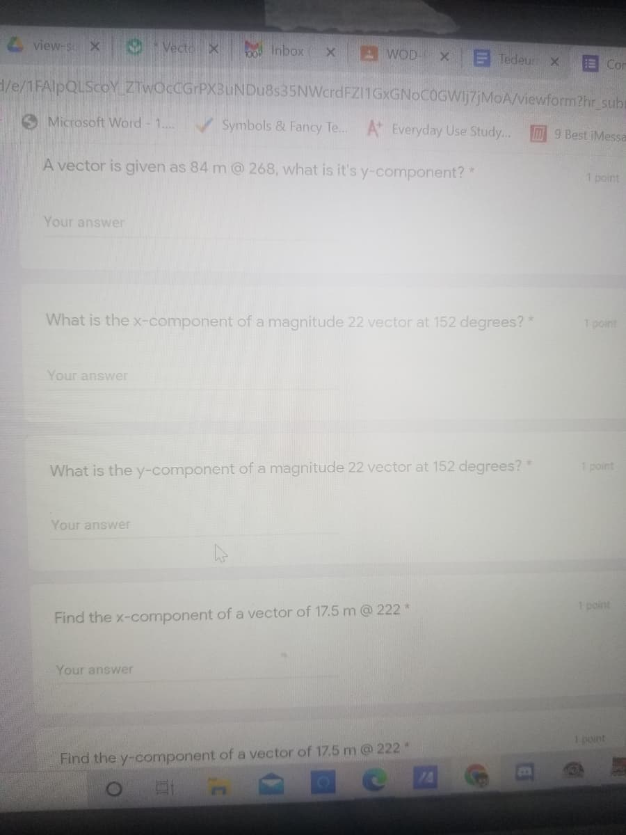 view-s X
Vecto X
o Inbox
AWOD- X
E Tedeur
E Con
H/e/1FAlpQLScoY ZTwOcCGrPX3uNDu8s35NWcrdFZ11GxGNoCOGWIj7jMoA/viewform?hr sub
Microsoft Word - 1...
V Symbols & Fancy Te... A Everyday Use Study..
9 Best iMessa
A vector is given as 84 m@ 268, what is it's y-component?
1 point
Your answer
What is the x-component of a magnitude 22 vector
152 degrees?*
1 point
Your answer
What is the y-component of a magnitude 22 vector at 152 degrees? *
1 point
Your answer
1 point
Find the x-component of a vector of 17.5 m@ 222 *
Your answer
1 point
Find the y-component of a vector of 17.5 m@ 222*
