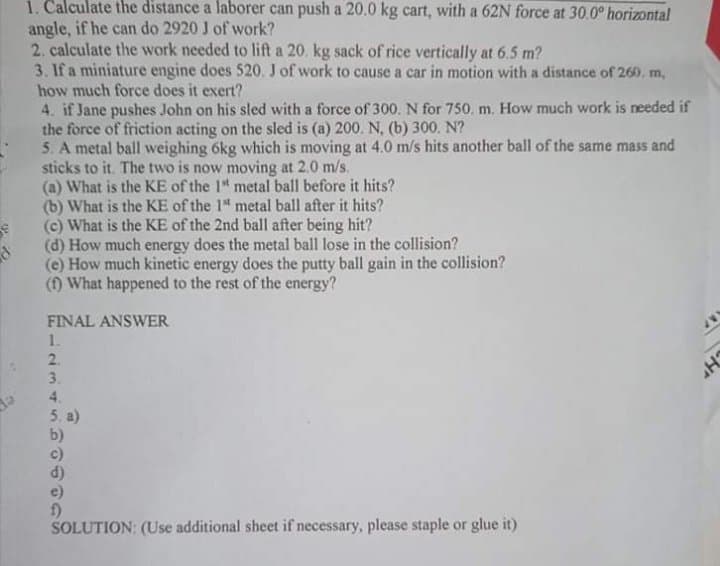 1. Calculate the distance a laborer can push a 20.0 kg cart, with a 62N force at 30.0° horizontal
angle, if he can do 2920 J of work?
2. calculate the work needed to lift a 20. kg sack of rice vertically at 6.5 m?
3. If a miniature engine does 520. J of work to cause a car in motion with a distance of 260, m,
how much force does it exert?
4. if Jane pushes John on his sled with a force of 300. N for 750. m. How much work is needed if
the force of friction acting on the sled is (a) 200. N. (b) 300. N?
5. A metal ball weighing 6kg which is moving at 4.0 m/s hits another ball of the same mass and
sticks to it. The two is now moving at 2.0 m/s.
(a) What is the KE of the 1" metal ball before it hits?
(b) What is the KE of the 1 metal ball after it hits?
(c) What is the KE of the 2nd ball after being hit?
(d) How much energy does the metal ball lose in the collision?
(e) How much kinetic energy does the putty ball gain in the collision?
(f) What happened to the rest of the energy?
FINAL ANSWER
1.
2.
3.
4.
5. a)
b)
c)
e)
SOLUTION: (Use additional sheet if necessary, please staple or glue it)
