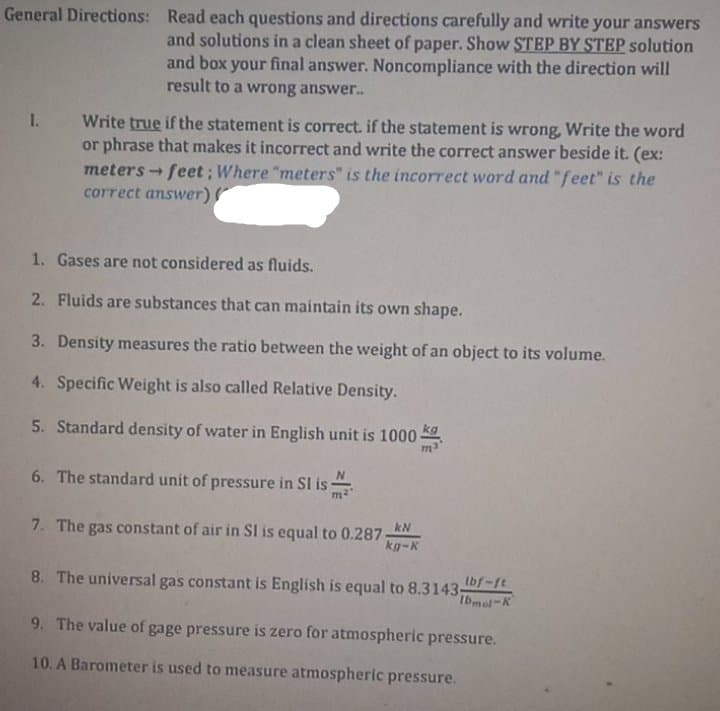 General Directions: Read each questions and directions carefully and write your answers
and solutions in a clean sheet of paper. Show STEP BY STEP solution
and box your final answer. Noncompliance with the direction will
result to a wrong answer.
I.
Write true if the statement is correct. if the statement is wrong, Write the word
or phrase that makes it incorrect and write the correct answer beside it. (ex:
meters - feet ; Where "meters" is the incorrect word and "feet" is the
correct answer)
1)
1. Gases are not considered as fluids.
2. Fluids are substances that can maintain its own shape.
3. Density measures the ratio between the weight of an object to its volume.
4. Specific Weight is also called Relative Density.
5. Standard density of water in English unit is 1000
ma
6. The standard unit of pressure in SI is
7. The gas constant of air in SI is equal to 0.287
kN
kg-K
8. The universal gas constant is English is equal to 8.3143-
tbf-ft
Ibmol-K
9. The value of gage pressure is zero for atmospheric pressure.
10. A Barometer is used to measure atmospheric pressure.
