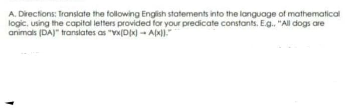 A. Directions: Transiate the following English statements into the language of mathematical
logic, using the capital letters provided for your predicate constants. E.g. "All dogs are
animals (DA)" translates as "Vx(D(x)- A(x))."
