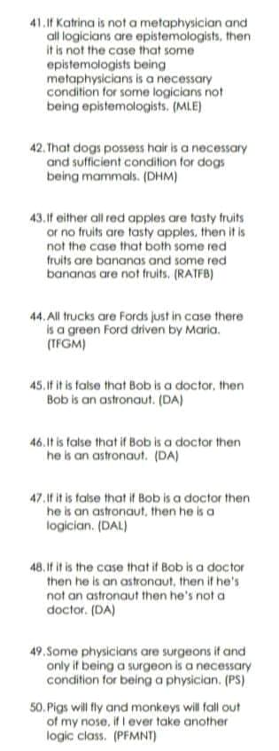41.1f Katrina is not a metaphysician and
all logicians are epistemologists, then
it is not the case that some
epistemologists being
metaphysicians is a necessary
condition for some logicians not
being epistemologists. (MLE)
42. That dogs possess hair is a necessary
and sufficient condition for dogs
being mammals. (DHM)
43.1f either all red apples are tasty fruits
or no fruits are tasty apples, then it is
not the case that both some red
fruits are bananas and some red
bananas are not fruits. (RATFB)
44. All trucks are Fords just in case there
is a green Ford driven by Maria.
(TFGM)
45.If it is talse that Bob is a doctor, then
Bob is an astronaut. (DA)
46.It is false that if Bob is a doctor then
he is an astronaut. (DA)
47.1f it is talse that if Bob is a doctor then
he is an astronaut, then he is a
logician. (DAL)
48.If it is the case that if Bob is a doctor
then he is an astronaut, then if he's
not an astronaut then he's not a
doctor. (DA)
49.Some physicians are surgeons if and
only if being a surgeon is a necessary
condition for being a physician. (PS)
50. Pigs will fly and monkeys will fall out
of my nose, if I ever take another
logic class. (PFMNT)
