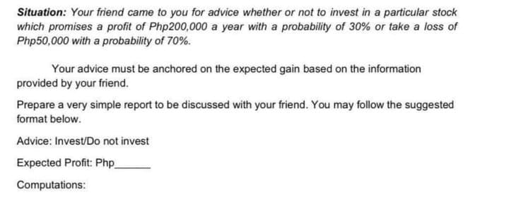 Situation: Your friend came to you for advice whether or not to invest in a particular stock
which promises a profit of Php200,000 a year with a probability of 30% or take a loss of
Php50,000 with a probability of 70%.
Your advice must be anchored on the expected gain based on the information
provided by your friend.
Prepare a very simple report to be discussed with your friend. You may follow the suggested
format below.
Advice: Invest/Do not invest
Expected Profit: Php_
Computations:
