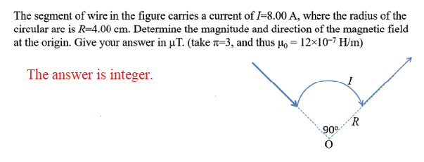 The segment of wire in the figure carries a current of I–8.00 A, where the radius of the
circular are is R=4.00 cm. Determine the magnitude and direction of the magnetic field
at the origin. Give your answer in µT. (take n=3, and thus 4, = 12×10-7 H/m)
The answer is integer.
R
90
