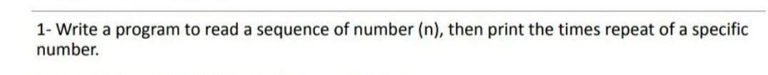 1- Write a program to read a sequence of number (n), then print the times repeat of a specific
number.
