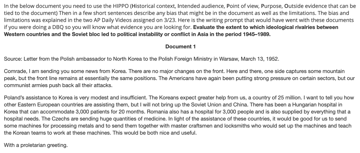 In the below document you need to use the HIPPO (Historical context, Intended audience, Point of view, Purpose, Outside evidence that can be
tied to the document) Then in a few short sentences describe any bias that might be in the document as well as the limitations. The bias and
limitations was explained in the two AP Daily Videos assigned on 3/23. Here is the writing prompt that would have went with these documents
if you were doing a DBQ so you will know what evidence you are looking for. Evaluate the extent to which ideological rivalries between
Western countries and the Soviet bloc led to political instability or conflict in Asia in the period 1945–1989.
Document 1
Source: Letter from the Polish ambassador to North Korea to the Polish Foreign Ministry in Warsaw, March 13, 1952.
Comrade, I am sending you some news from Korea. There are no major changes on the front. Here and there, one side captures some mountain
peak, but the front line remains at essentially the same positions. The Americans have again been putting strong pressure on certain sectors, but our
communist armies push back all their attacks.
Poland's assistance to Korea is very modest and insufficient. The Koreans expect greater help from us, a country of 25 million. I want to tell you how
other Eastern European countries are assisting them, but I will not bring up the Soviet Union and China. There has been a Hungarian hospital in
Korea that can accommodate 3,000 patients for 20 months. Romania also has a hospital for 3,000 people and is also supplied by everything that a
hospital needs. The Czechs are sending huge quantities of medicine. In light of the assistance of these countries, it would be good for us to send
some machines for processing metals and to send them together with master craftsmen and locksmiths who would set up the machines and teach
the Korean teams to work at these machines. This would be both nice and useful.
With a proletarian greeting.
