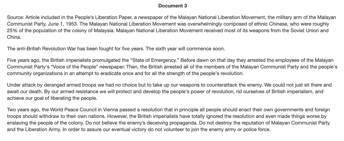 Document 3
Source: Article included in the People's Liberation Paper, a newspaper of the Malayan National Liberation Movement, the military arm of the Malayan
Communist Party, June 1, 1953. The Malayan National Liberation Movement was overwhelmingly composed of ethnic Chinese, who were roughly
25% of the population of the colony of Malaysia. Malayan National Liberation Movement received most of its weapons from the Soviet Union and
China.
The anti-British Revolution War has been fought for five years. The sixth year will commence soon.
Five years ago, the British imperialists promulgated the "State of Emergency." Before dawn on that day they arrested the employees of the Malayan
Communist Party's "Voice of the People" newspaper. Then, the British arrested all of the members of the Malayan Communist Party and the people's
community organizations in an attempt to eradicate once and for all the strength of the people's revolution.
Under attack by deranged armed troops we had no choice but to take up our weapons to counterattack the enemy. We could not just sit there and
await our death. By our armed resistance we will protect and develop the people's power of revolution, rid ourselves of British imperialism, and
achieve our goal of liberating the people.
Two years ago, the World Peace Council in Vienna passed a resolution that in principle all people should enact their own governments and foreign
troops should withdraw to their own nations. However, the British imperialists have totally ignored the resolution and even made things worse by
enslaving the people of the colony. Do not believe the enemy's deceiving propaganda. Do not destroy the reputation of Malayan Communist Party
and the Liberation Army. In order to assure our eventual victory do not volunteer to join the enemy army or police force.
