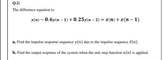 Q.2)
The difference equation is:
y(n) – 0.6y(n – 1) + 0.25y(n - 2) = x(n) +x(n – 1)
a. Find the impulse response sequence y(n) due to the impulse sequence 8(n).
b. Find the output response of the system when the unit step function u(n) is applied.
