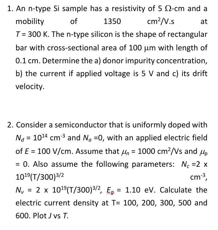 1. An n-type Si sample has a resistivity of 5 Q-cm and a
mobility
of
1350
cm?/V.s
at
T= 300 K. The n-type silicon is the shape of rectangular
bar with cross-sectional area of 100 um with length of
0.1 cm. Determine the a) donor impurity concentration,
b) the current if applied voltage is 5 V and c) its drift
velocity.
2. Consider a semiconductor that is uniformly doped with
Na = 1014 cm 3 and Ng =0, with an applied electric field
%!
of E = 100 V/cm. Assume that u, = 1000 cm2/Vs and u,
%3D
= 0. Also assume the following parameters: No =2 x
cm,
101°(T/300)3/2
Ny = 2 x 1019(T/300)3/2, Eg = 1.10 eV. Calculate the
%3D
electric current density at T= 100, 200, 300, 500 and
600. Plot J vs T.
