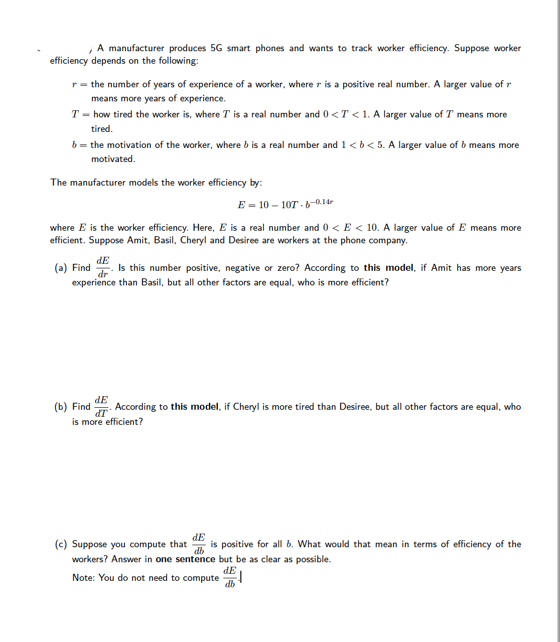 A manufacturer produces 5G smart phones and wants to track worker efficiency. Suppose worker
efficiency depends on the following:
r = the number of years of experience of a worker, where r is a positive real number. A larger value of r
means more years of experience.
T = how tired the worker is, where T is a real number and 0 <T < 1. A larger value of T means more
tired.
b = the motivation of the worker, where b is a real number and 1 <b < 5. A larger value of b means more
motivated.
The manufacturer models the worker efficiency by:
E — 10 — 10Т - Ь-0.14г
where E is the worker efficiency. Here, E is a real number and 0 < E < 10. A larger value of E means more
efficient. Suppose Amit, Basil, Cheryl and Desiree are workers at the phone company.
(а) Find
dE
Is this number positive, negative or zero? According to this model, if Amit has more years
dr
experience than Basil, but all other factors are equal, who is more efficient?
dE
(b) Find
According to this model, if Cheryl is more tired than Desiree, but all other factors are equal, who
dT
is more efficient?
dE
is positive for all b. What would that mean in terms of efficiency of the
db
(c) Suppose you compute that
workers? Answer in one sentence but be as clear as possible.
dE
Note: You do not need to compute
db
