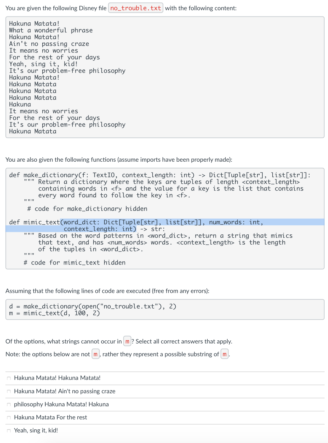 You are given the following Disney file no_trouble.txt with the following content:
Hakuna Matata!
What a wonderful phrase
Hakuna Matata!
Ain't no passing craze
It means no worries
For the rest of your days
Yeah, sing it, kid!
It's our problem-free philosophy
Hakuna Matata!
Hakuna Matata
Hakuna Matata
Hakuna Matata
Hakuna
It means no worries
For the rest of your days
It's our problem-free philosophy
Hakuna Matata
You are also given the following functions (assume imports have been properly made):
def make_dictionary(f: TextIO, context_length: int) ->
II II"
Dict[Tuple[str], list[str]]:
Return a dictionary where the keys are tuples of length <context_length>
containing words in <f> and the value for a key is the list that contains
every word found to follow the key in <f>.
# code for make_dictionary hidden
def mimic_text(word_dict: Dict[Tuple[str], list[str]], num_words: int,
context_length: int) -> str:
""" Based on the word patterns in <word_dict>, return a string that mimics
that text, and has <num_words> words. <context_length> is the length
of the tuples in <word_dict>.
# code for mimic_text hidden
Assuming that the following lines of code are executed (free from any errors):
d = make_dictionary(open("no_trouble.txt"), 2)
m = mimic_text(d, 100, 2)
Of the options, what strings cannot occur in m ? Select all correct answers that apply.
Note: the options below are not m, rather they represent a possible substring of m.
n Hakuna Matata! Hakuna Matata!
n Hakuna Matata! Ain't no passing craze
n philosophy Hakuna Matata! Hakuna
n Hakuna Matata For the rest
n Yeah, sing it, kid!

