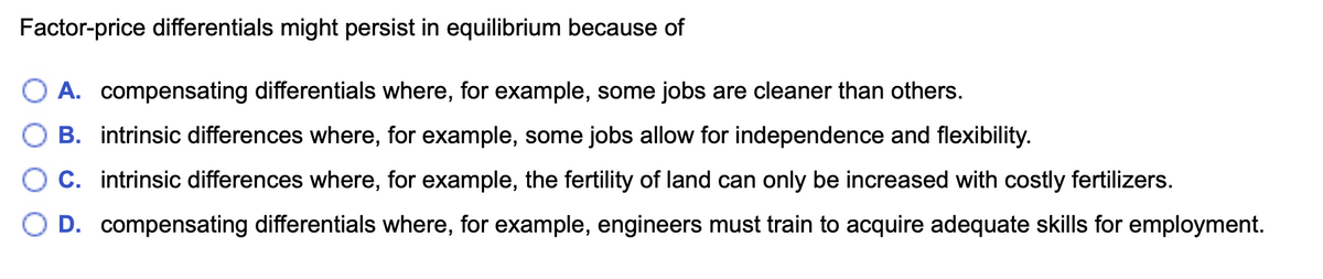 Factor-price differentials might persist in equilibrium because of
O A. compensating differentials where, for example, some jobs are cleaner than others.
B. intrinsic differences where, for example, some jobs allow for independence and flexibility.
C. intrinsic differences where, for example, the fertility of land can only be increased with costly fertilizers.
D. compensating differentials where, for example, engineers must train to acquire adequate skills for employment.
