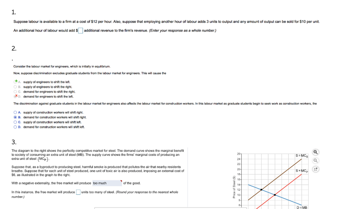 1.
Suppose labour is available to a firm at a cost of $12 per hour. Also, suppose that employing another hour of labour adds 3 units to output and any amount of output can be sold for $10 per unit.
An additional hour of labour would add $
additional revenue to the firm's revenue. (Enter your response as a whole number.)
2.
Consider the labour market for engineers, which is initially in equilibrium.
Now, suppose discrimination excludes graduate students from the labour market for engineers. This will cause the
A. supply of engineers to shift the left.
O B. supply of engineers to shift the right.
Oc. demand for engineers to shift the right.
D. demand for engineers to shift the left.
The discrimination against graduate students in the labour market for engineers also affects the labour market for construction workers. In this labour market as graduate students begin to seek work as construction workers, the
O A. supply of construction workers will shift right.
O B. demand for construction workers will shift right.
OC. supply of construction workers will shift left.
O D. demand for construction workers will shift left.
3.
The diagram to the right shows the perfectly competitive market for steel. The demand curve shows the marginal benefit
to society of consuming an extra unit of steel (MB). The supply curve shows the firms' marginal costs of producing an
extra unit of steel (MCp)-
26-
S= MCS
24-
22-
Suppose that, as a byproduct to producing steel, harmful smoke is produced that pollutes the air that nearby residents
breathe. Suppose that for each unit of steel produced, one unit of toxic air is also produced, imposing an extemal cost of
$6, as illustrated in the graph to the right.
20-
S=MCp
18-
16-
With a negative externality, the free market will produce too much
of the good.
14-
5 12
In this instance, the free market will produce
units too many of steel. (Round your response to the nearest whole
10
number.)
8
6-
D= MB
Price of Steel (S)
