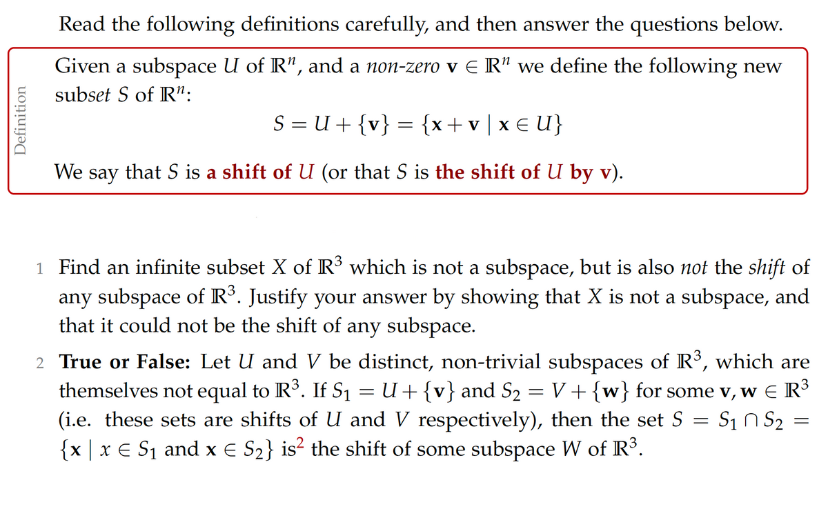 Read the following definitions carefully, and then answer the questions below.
Given a subspace U of R", and a non-zero v E R" we define the following new
subset S of R":
S = U + {v} = {x+v|x € U}
We
say
that S is a shift of U (or that S is the shift of U by v).
1 Find an infinite subset X of R3 which is not a subspace, but is also not the shift of
any subspace of R°. Justify your answer by showing that X is not a subspace, and
that it could not be the shift of any subspace.
2 True or False: Let U and V be distinct, non-trivial subspaces of R³, which are
themselves not equal to R³. If S1 = U+ {v} and S2 = V+ {w} for some v, w E R3
(i.e. these sets are shifts of U and V respectively), then the set S = S1 n S2
x x E S1 and x E S2} is² the shift of some subspace W of R°.
Definition
