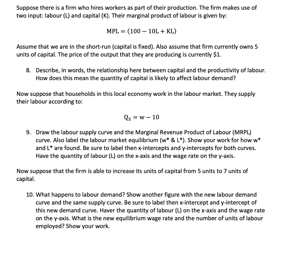 Suppose there is a firm who hires workers as part of their production. The firm makes use of
two input: labour (L) and capital (K). Their marginal product of labour is given by:
MPL =
(100 – 10L + KL)
Assume that we are in the short-run (capital is fixed). Also assume that firm currently owns 5
units of capital. The price of the output that they are producing is currently $1.
8. Describe, in words, the relationship here between capital and the productivity of labour.
How does this mean the quantity of capital is likely to affect labour demand?
Now suppose that households in this local economy work in the labour market. They supply
their labour according to:
Qs = w – 10
9. Draw the labour supply curve and the Marginal Revenue Product of Labour (MRPL)
curve. Also label the labour market equilibrium (w* & L*). Show your work for how w*
and L* are found. Be sure to label then x-intercepts and y-intercepts for both curves.
Have the quantity of labour (L) on the x-axis and the wage rate on the y-axis.
Now suppose that the firm is able to increase its units of capital from 5 units to 7 units of
capital.
10. What happens to labour demand? Show another figure with the new labour demand
curve and the same supply curve. Be sure to label then x-intercept and y-intercept of
this new demand curve. Haver the quantity of labour (L) on the x-axis and the wage rate
on the y-axis. What is the new equilibrium wage rate and the number of units of labour
employed? Show your work.
