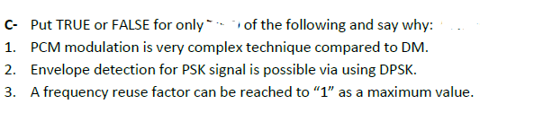 C- Put TRUE or FALSE for only - of the following and say why:
1. PCM modulation is very complex technique compared to DM.
2. Envelope detection for PSK signal is possible via using DPSK.
3. A frequency reuse factor can be reached to "1" as a maximum value.
