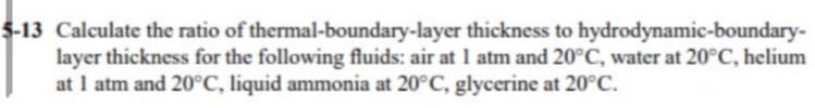 5-13 Calculate the ratio of thermal-boundary-layer thickness to hydrodynamic-boundary-
layer thickness for the following fluids: air at 1 atm and 20°C, water at 20°C, helium
at I atm and 20°C, liquid ammonia at 20°C, glycerine at 20°C.
