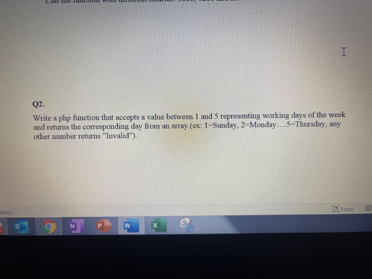 I
Q2.
Write a php function that accepts a value between 1 and 5 representing working days of the week
and returns the corresponding day from an array.(ex: 1=Sunday, 2-Monday...
other number returns "Invalid").
5-Thursday, any
D. Focus
tates)
