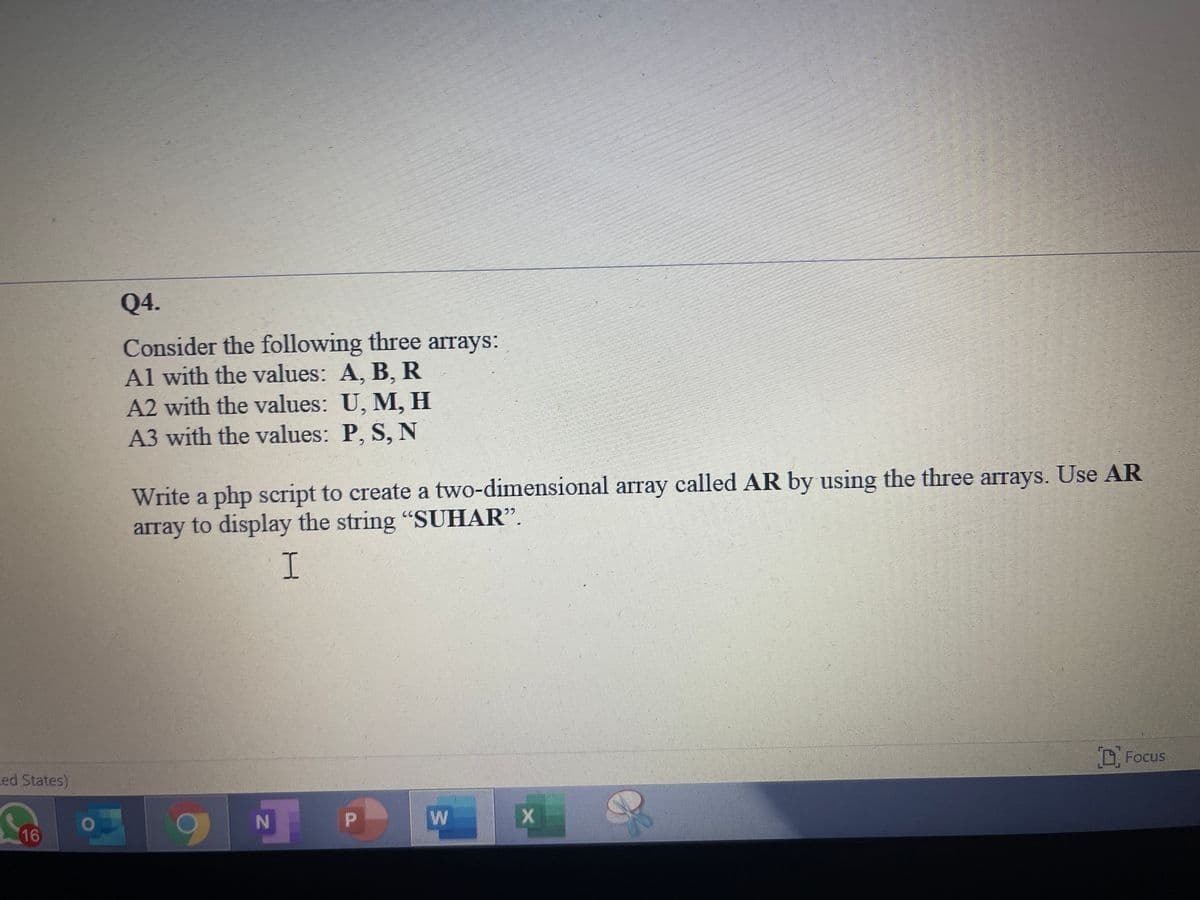 Q4.
Consider the following three arrays:
Al with the values: A, B, R
A2 with the values: U, M, H
A3 with the values: P, S, N
Write a php script to create a two-dimensional array called AR by using the three arrays. Use AR
array to display the string "SUHAR".
I.
D Focus
ced States)
N
16
w/
