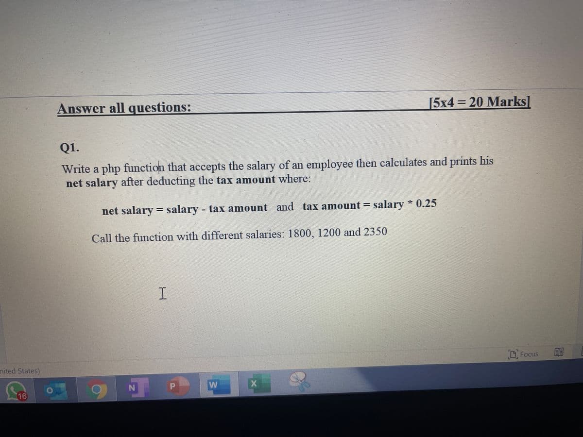 Answer all questions:
[5x4=20 Marks]
Q1.
Write a php function that accepts the salary of an employee then caleulates and prints his
net salary after deducting the tax amount where:
net salary = salary - tax amount and tax amount = salary * 0.25
%3D
Call the function with different salaries: 1800, 1200 and 2350
I.
D, Focus
nited States)
N
16
