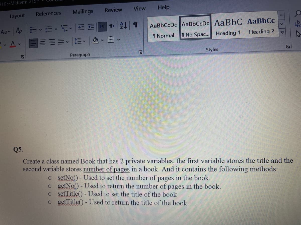 8105-Midterm 21SP
References
Mailings
Review
View
Help
Layout
Aav Ao|ニ、三、i M|Tく2 T
AaBbCcDc AaBbCcDc AaBbC AaBbCc
1 Normal
1 No Spac... Heading 1
Heading 2
Paragraph
Styles
Q5.
Create a class named Book that has 2 private variables, the first variable stores the title and the
second variable stores number of pages in a book. And it contains the following methods:
o setNo() - Used to set the number of pages in the book.
o getNo() - Used to return the number of pages in the book.
o setTitle() - Used to set the title of the book
o getTitle()- Used to return the title of the book
