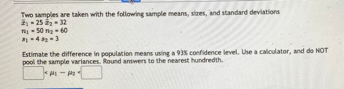 Two samples are taken with the following sample means, sizes, and standard deviations
D1 = 25 T2 32
n1 = 50 n2 = 60
81 = 4 82 3
Estimate the difference in population means using a 93% confidence level. Use a calculator, and do NOT
pool the sample variances. Round answers to the nearest hundredth.
