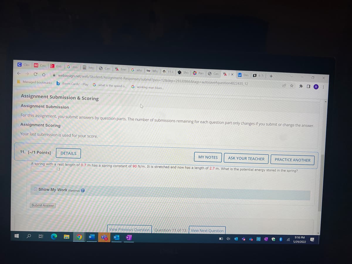 C Clev M Cou 23- Entri G mod
http Cen Ener G what top Why 11 A
Sho
Pare
Cen Ix
Desi
+
V
O
CO
webassign.net/web/Student/Assignment-Responses/submit?pos=12&dep=29330866&tags-autosave#question4822435_12
✰ ✰ R
Managed bookmarks b Boom Cards! - Play G what is the speed o... G working man blues.....
Assignment Submission & Scoring
Assignment Submission
For this assignment, you submit answers by question parts. The number of submissions remaining for each question part only changes if you submit or change the answer.
Assignment Scoring
Your last submission is used for your score.
11. [-/1 Points] DETAILS
MY NOTES
ASK YOUR TEACHER
PRACTICE ANOTHER
***********
A spring with a rest length of 0.7 m has a spring constant of 90 N/m. It is stretched and now has a length of 2.7 m. What is the potential energy stored in the spring?
J
Show My Work (Optional)?
View Previous Question Question 11 of 13 View Next Question
40
14
N
#
$ Co
9:16 PM
5
5/29/2022
x
O
T
0
N
H
Submit Answer
오박
8. T
⠀