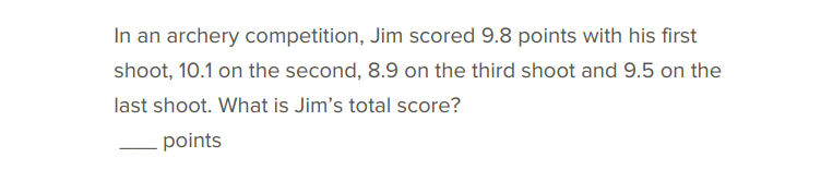 In an archery competition, Jim scored 9.8 points with his first
shoot, 10.1 on the second, 8.9 on the third shoot and 9.5 on the
last shoot. What is Jim's total score?
points
