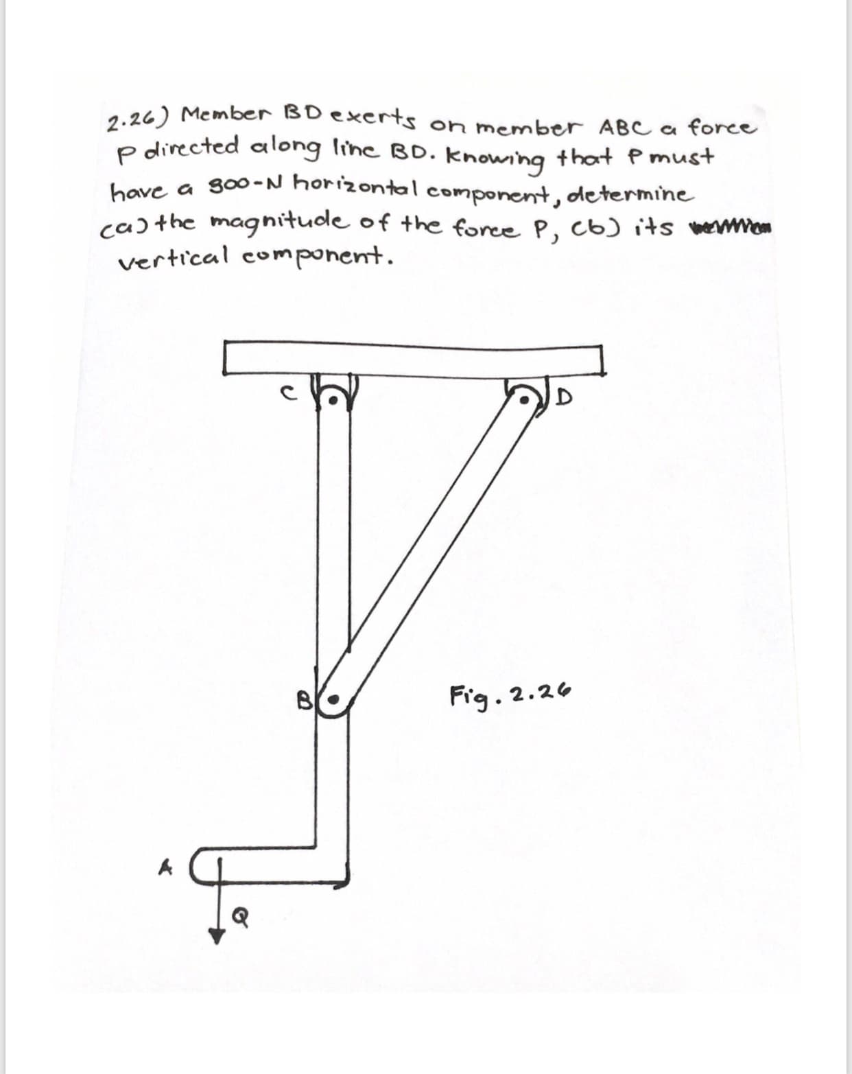 2.26) Member BD exerts on member ABC a force
P directed along line BD. knowhg thot P must
have a soo-N horizontal component, determine
cathe magnitudle of the foree P, c6) its mwwe
vertical com ponent
Fig. 2.26
