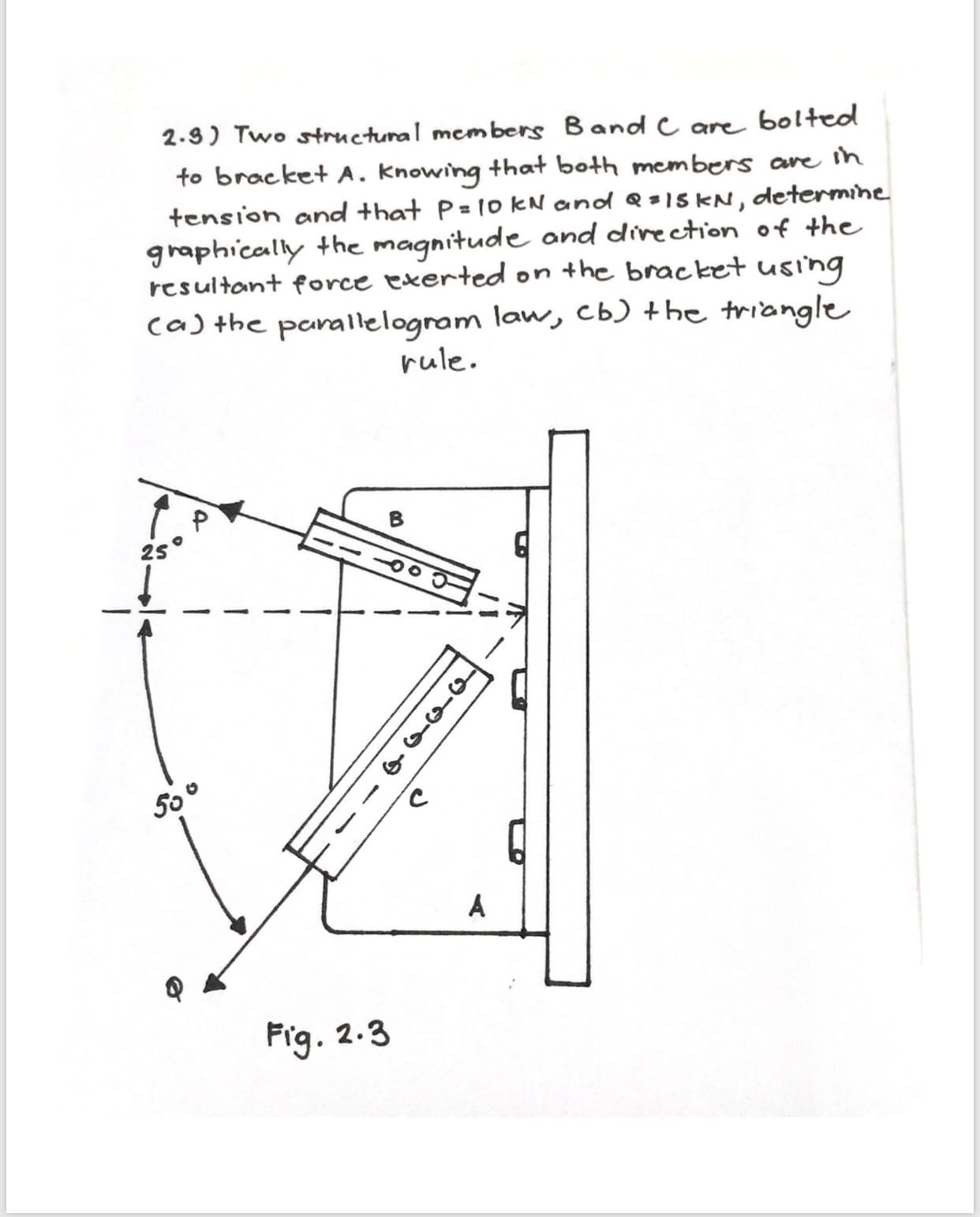 bolteo
2.9) Two structunal members Band C are
to bracket A. knowing that both members are ih
tension and that P= 1o kN andd = 15 KN, determine
graphically the magnitude and direction of the
resultant force exerted on the bracket using
caj the parallelogram law, cb) +he triangle
rule
2S
A
Frg
2.3
o-n-q
