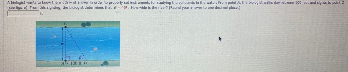 A biologist wants to know the width w of a river in order to properly set instruments for studying the pollutants in the water. From point A, the biologist walks downstream 100 feet and sights to point C
(see figure). From this sighting, the biologist determines that e = 46°. How wide is the river? (Round your answer to one decimal place.)
ft
Al-100 ft-
