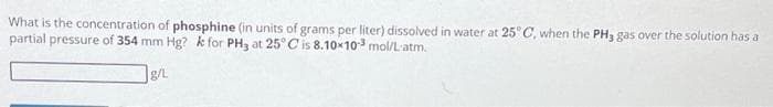 What is the concentration of phosphine (in units of grams per liter) dissolved in water at 25°C, when the PH3 gas over the solution has a
partial pressure of 354 mm Hg? k for PH3 at 25°C is 8.10x10-³ mol/L-atm.
g/L