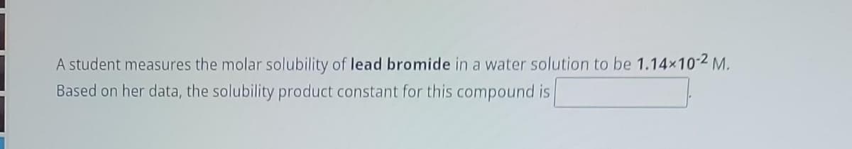 A student measures the molar solubility of lead bromide in a water solution to be 1.14×10-2 M.
Based on her data, the solubility product constant for this compound is
