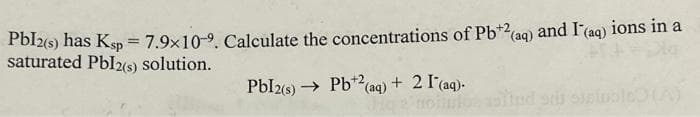 Pbl2(s) has Ksp = 7.9x10-9. Calculate the concentrations of Pb+2 (aq) and I'(aq) ions in a
saturated Pbl2(s) solution.
Pbl2(s)→→ Pb¹2(aq) + 2 I (aq).
olluto, aslind sds stain